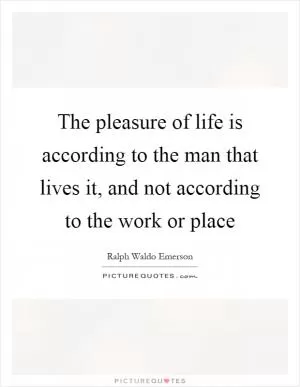 The pleasure of life is according to the man that lives it, and not according to the work or place Picture Quote #1