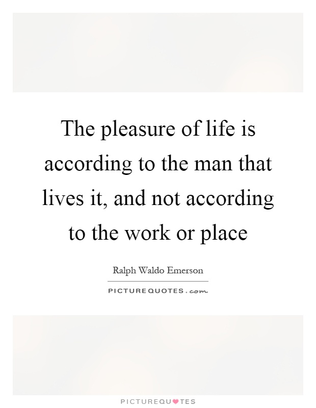 The pleasure of life is according to the man that lives it, and not according to the work or place Picture Quote #1