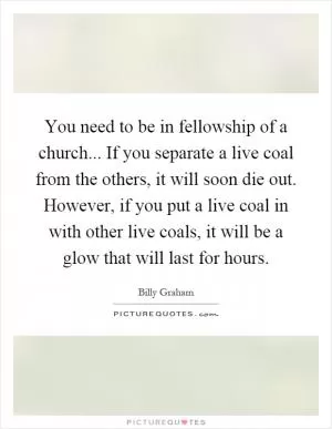 You need to be in fellowship of a church... If you separate a live coal from the others, it will soon die out. However, if you put a live coal in with other live coals, it will be a glow that will last for hours Picture Quote #1