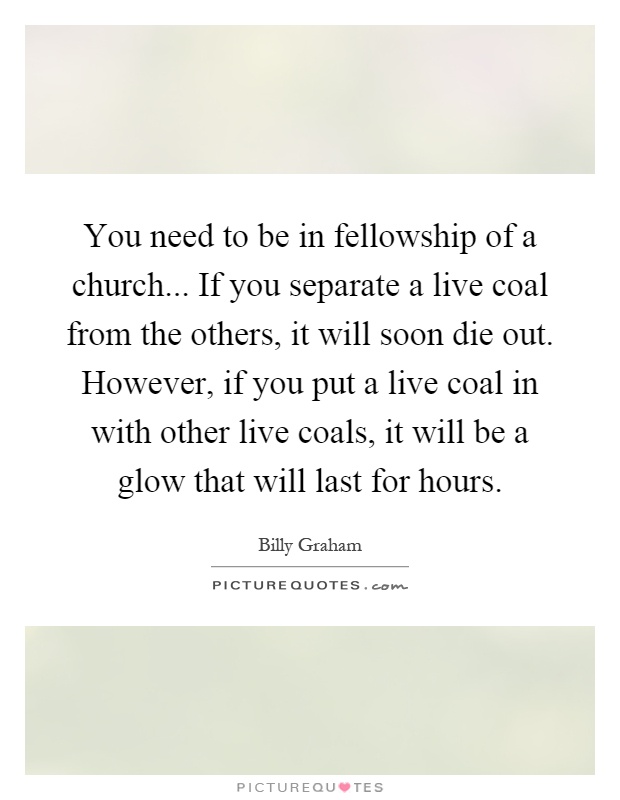You need to be in fellowship of a church... If you separate a live coal from the others, it will soon die out. However, if you put a live coal in with other live coals, it will be a glow that will last for hours Picture Quote #1