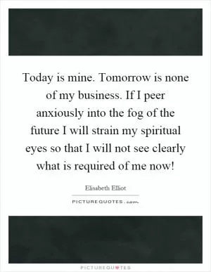 Today is mine. Tomorrow is none of my business. If I peer anxiously into the fog of the future I will strain my spiritual eyes so that I will not see clearly what is required of me now! Picture Quote #1