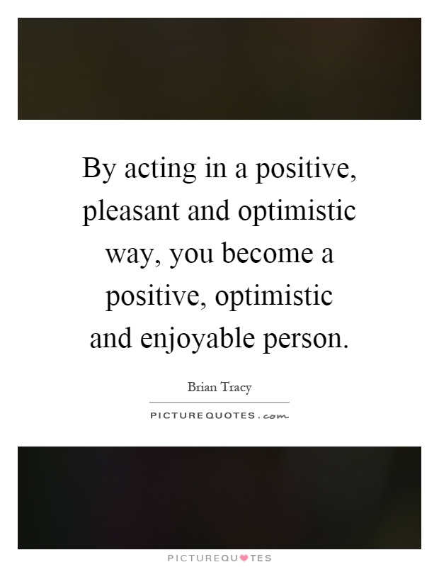 By acting in a positive, pleasant and optimistic way, you become a positive, optimistic and enjoyable person Picture Quote #1