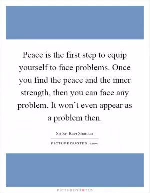 Peace is the first step to equip yourself to face problems. Once you find the peace and the inner strength, then you can face any problem. It won’t even appear as a problem then Picture Quote #1