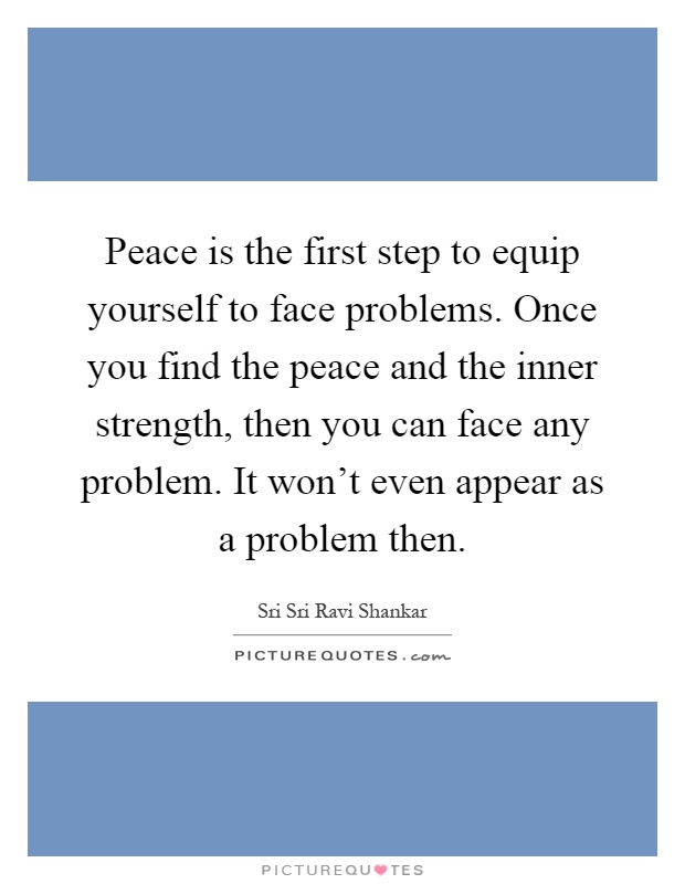 Peace is the first step to equip yourself to face problems. Once you find the peace and the inner strength, then you can face any problem. It won't even appear as a problem then Picture Quote #1