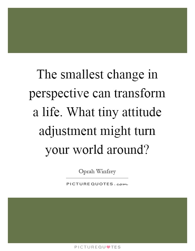 The smallest change in perspective can transform a life. What tiny attitude adjustment might turn your world around? Picture Quote #1