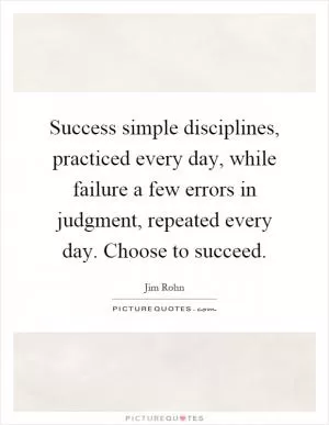Success simple disciplines, practiced every day, while failure a few errors in judgment, repeated every day. Choose to succeed Picture Quote #1