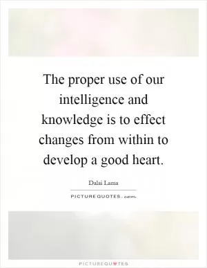 The proper use of our intelligence and knowledge is to effect changes from within to develop a good heart Picture Quote #1