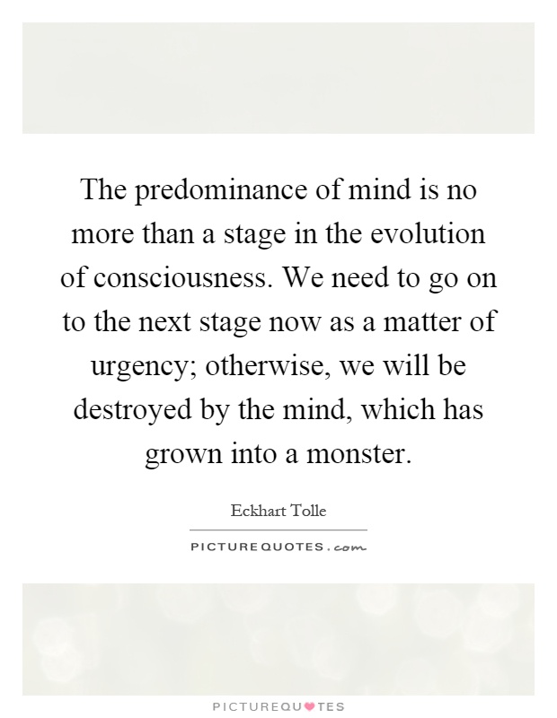 The predominance of mind is no more than a stage in the evolution of consciousness. We need to go on to the next stage now as a matter of urgency; otherwise, we will be destroyed by the mind, which has grown into a monster Picture Quote #1