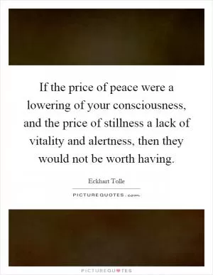 If the price of peace were a lowering of your consciousness, and the price of stillness a lack of vitality and alertness, then they would not be worth having Picture Quote #1