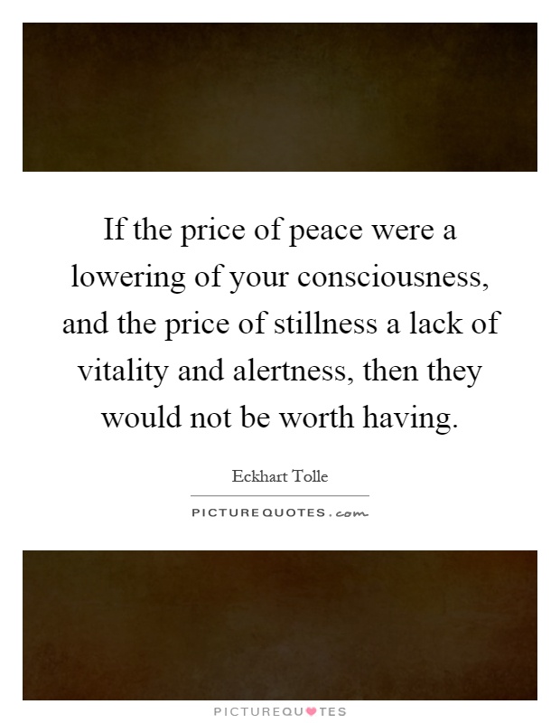 If the price of peace were a lowering of your consciousness, and the price of stillness a lack of vitality and alertness, then they would not be worth having Picture Quote #1