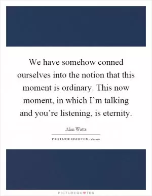 We have somehow conned ourselves into the notion that this moment is ordinary. This now moment, in which I’m talking and you’re listening, is eternity Picture Quote #1