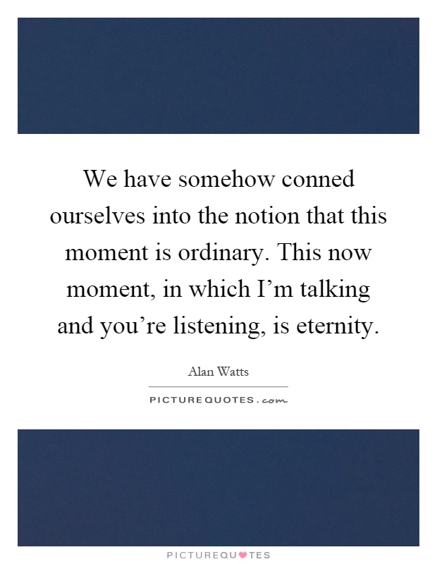 We have somehow conned ourselves into the notion that this moment is ordinary. This now moment, in which I'm talking and you're listening, is eternity Picture Quote #1