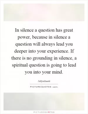 In silence a question has great power, because in silence a question will always lead you deeper into your experience. If there is no grounding in silence, a spiritual question is going to lead you into your mind Picture Quote #1