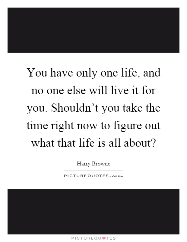 You have only one life, and no one else will live it for you. Shouldn't you take the time right now to figure out what that life is all about? Picture Quote #1