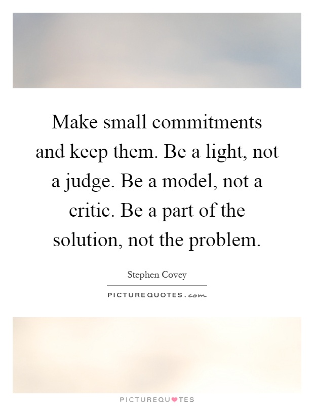 Make small commitments and keep them. Be a light, not a judge. Be a model, not a critic. Be a part of the solution, not the problem Picture Quote #1