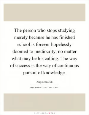 The person who stops studying merely because he has finished school is forever hopelessly doomed to mediocrity, no matter what may be his calling. The way of success is the way of continuous pursuit of knowledge Picture Quote #1