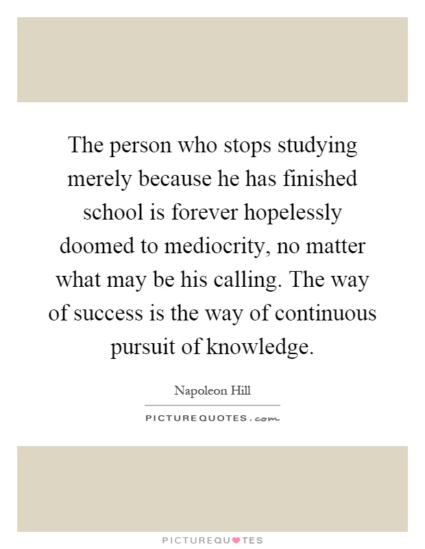 The person who stops studying merely because he has finished school is forever hopelessly doomed to mediocrity, no matter what may be his calling. The way of success is the way of continuous pursuit of knowledge Picture Quote #1