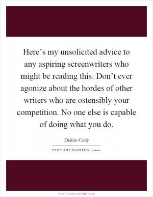 Here’s my unsolicited advice to any aspiring screenwriters who might be reading this: Don’t ever agonize about the hordes of other writers who are ostensibly your competition. No one else is capable of doing what you do Picture Quote #1