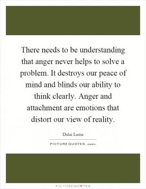 There needs to be understanding that anger never helps to solve a problem. It destroys our peace of mind and blinds our ability to think clearly. Anger and attachment are emotions that distort our view of reality Picture Quote #1