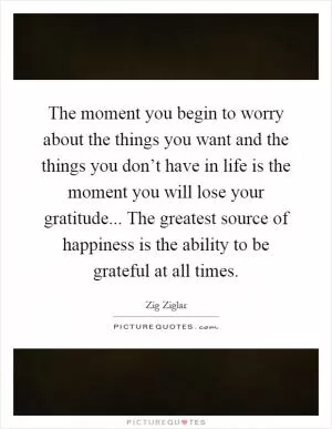 The moment you begin to worry about the things you want and the things you don’t have in life is the moment you will lose your gratitude... The greatest source of happiness is the ability to be grateful at all times Picture Quote #1