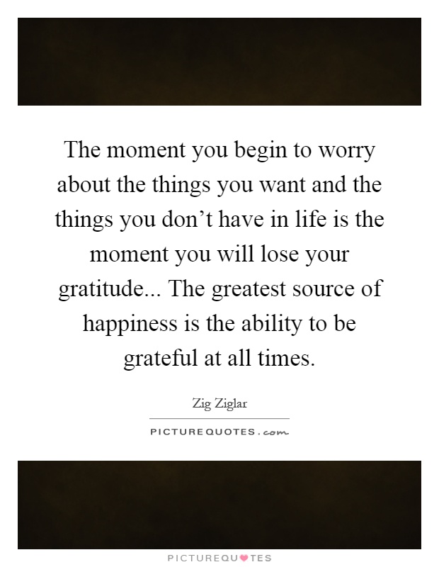 The moment you begin to worry about the things you want and the things you don't have in life is the moment you will lose your gratitude... The greatest source of happiness is the ability to be grateful at all times Picture Quote #1