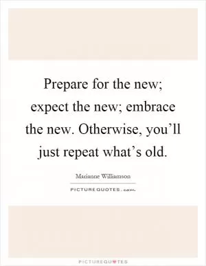Prepare for the new; expect the new; embrace the new. Otherwise, you’ll just repeat what’s old Picture Quote #1