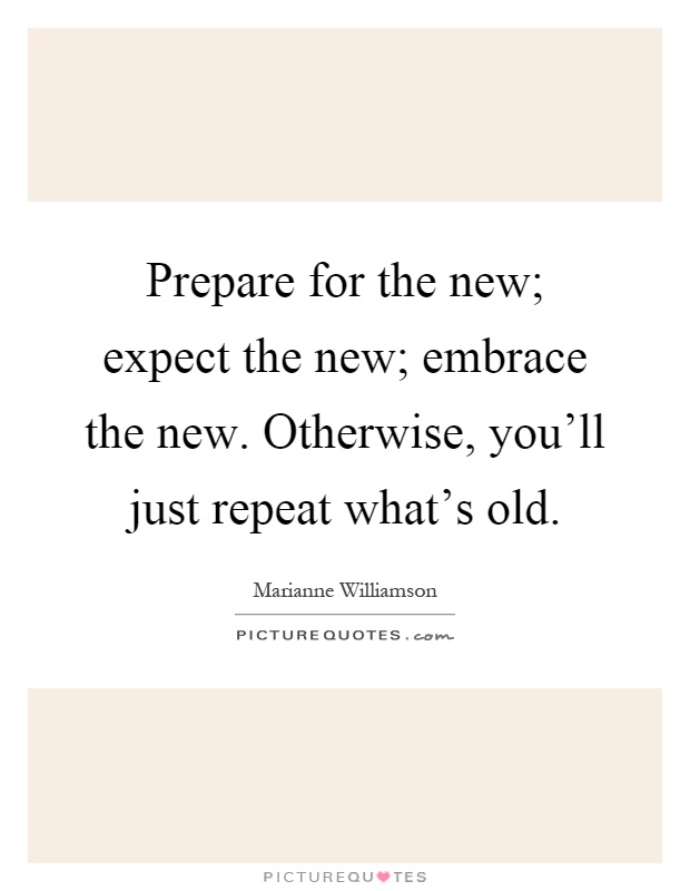 Prepare for the new; expect the new; embrace the new. Otherwise, you'll just repeat what's old Picture Quote #1