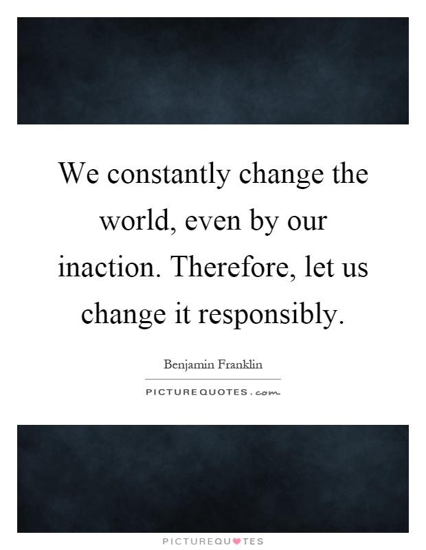 We constantly change the world, even by our inaction. Therefore, let us change it responsibly Picture Quote #1