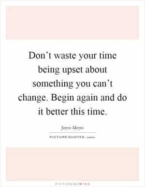Don’t waste your time being upset about something you can’t change. Begin again and do it better this time Picture Quote #1