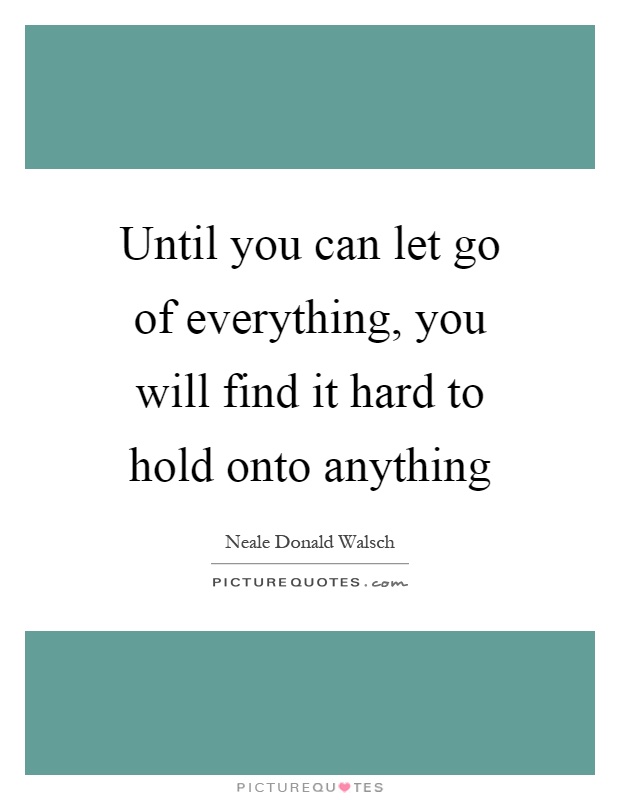 Until you can let go of everything, you will find it hard to hold onto anything Picture Quote #1
