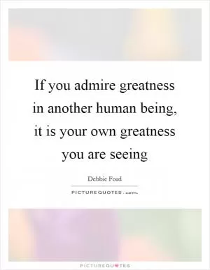 If you admire greatness in another human being, it is your own greatness you are seeing Picture Quote #1
