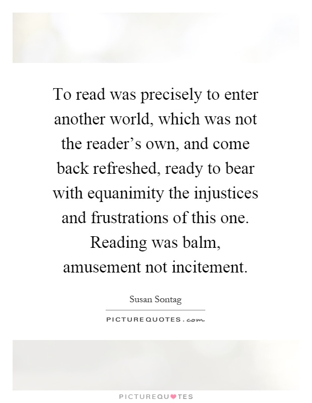 To read was precisely to enter another world, which was not the reader's own, and come back refreshed, ready to bear with equanimity the injustices and frustrations of this one. Reading was balm, amusement not incitement Picture Quote #1