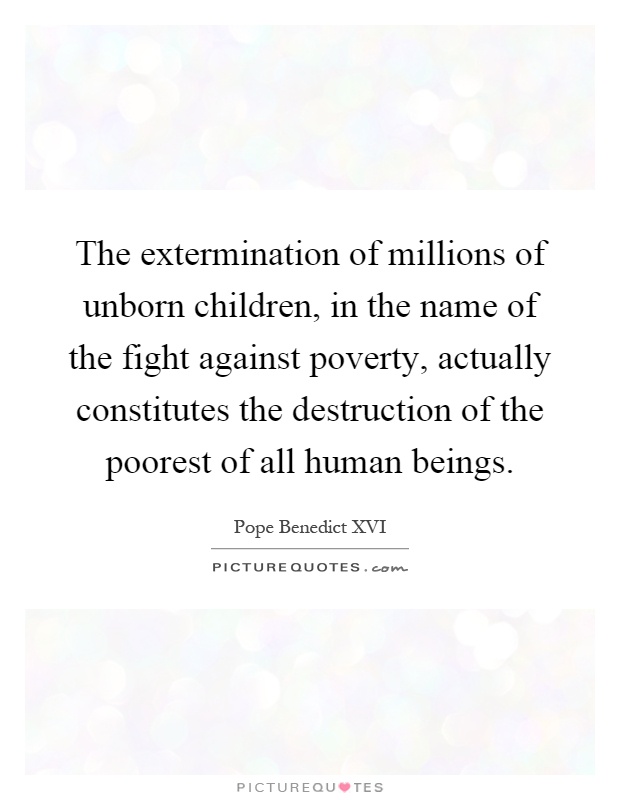 The extermination of millions of unborn children, in the name of the fight against poverty, actually constitutes the destruction of the poorest of all human beings Picture Quote #1