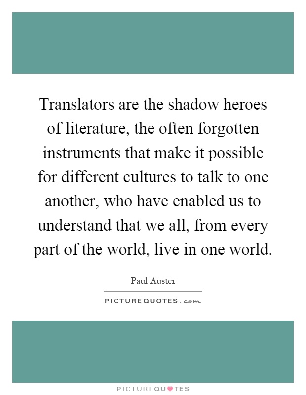 Translators are the shadow heroes of literature, the often forgotten instruments that make it possible for different cultures to talk to one another, who have enabled us to understand that we all, from every part of the world, live in one world Picture Quote #1