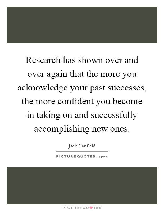 Research has shown over and over again that the more you acknowledge your past successes, the more confident you become in taking on and successfully accomplishing new ones Picture Quote #1