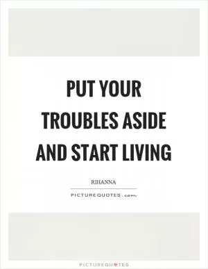 Put your troubles aside and start living Picture Quote #1