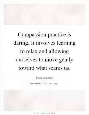 Compassion practice is daring. It involves learning to relax and allowing ourselves to move gently toward what scares us Picture Quote #1