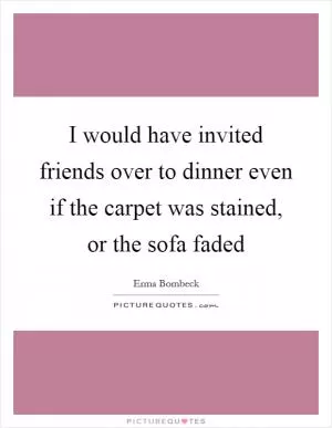 I would have invited friends over to dinner even if the carpet was stained, or the sofa faded Picture Quote #1