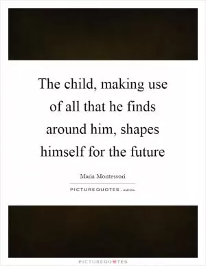 The child, making use of all that he finds around him, shapes himself for the future Picture Quote #1
