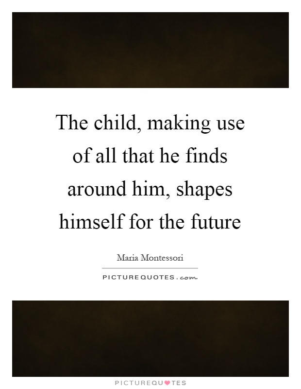 The child, making use of all that he finds around him, shapes himself for the future Picture Quote #1