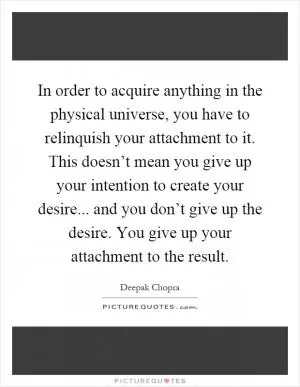 In order to acquire anything in the physical universe, you have to relinquish your attachment to it. This doesn’t mean you give up your intention to create your desire... and you don’t give up the desire. You give up your attachment to the result Picture Quote #1