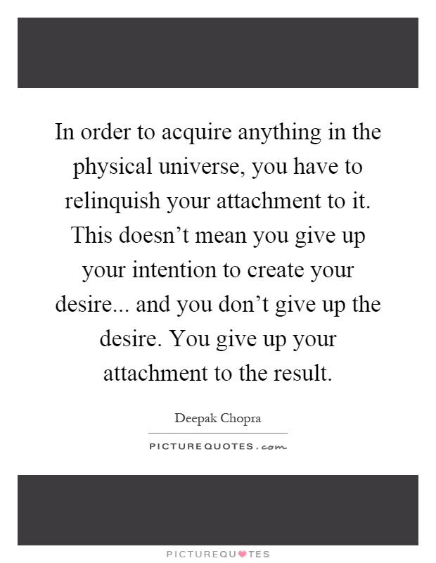In order to acquire anything in the physical universe, you have to relinquish your attachment to it. This doesn't mean you give up your intention to create your desire... and you don't give up the desire. You give up your attachment to the result Picture Quote #1