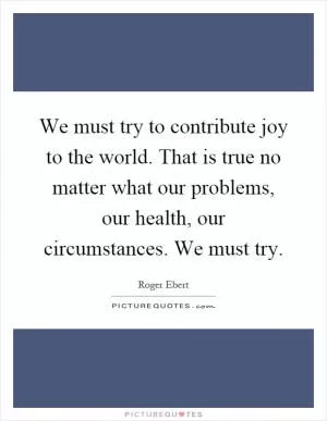 We must try to contribute joy to the world. That is true no matter what our problems, our health, our circumstances. We must try Picture Quote #1