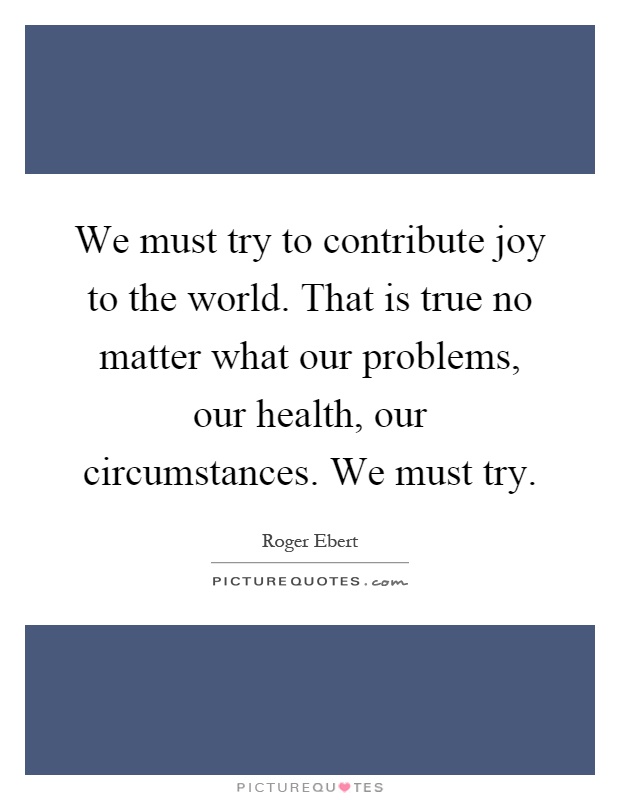 We must try to contribute joy to the world. That is true no matter what our problems, our health, our circumstances. We must try Picture Quote #1