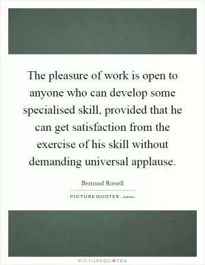 The pleasure of work is open to anyone who can develop some specialised skill, provided that he can get satisfaction from the exercise of his skill without demanding universal applause Picture Quote #1