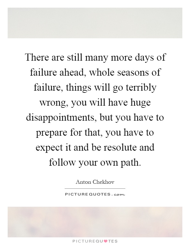 There are still many more days of failure ahead, whole seasons of failure, things will go terribly wrong, you will have huge disappointments, but you have to prepare for that, you have to expect it and be resolute and follow your own path Picture Quote #1