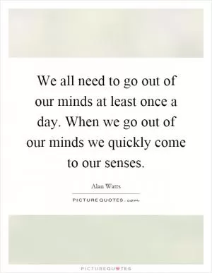 We all need to go out of our minds at least once a day. When we go out of our minds we quickly come to our senses Picture Quote #1