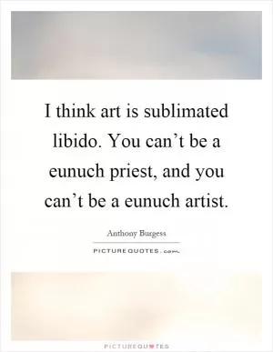 I think art is sublimated libido. You can’t be a eunuch priest, and you can’t be a eunuch artist Picture Quote #1