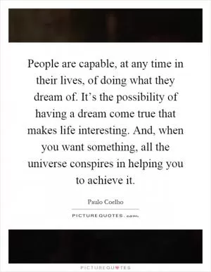 People are capable, at any time in their lives, of doing what they dream of. It’s the possibility of having a dream come true that makes life interesting. And, when you want something, all the universe conspires in helping you to achieve it Picture Quote #1
