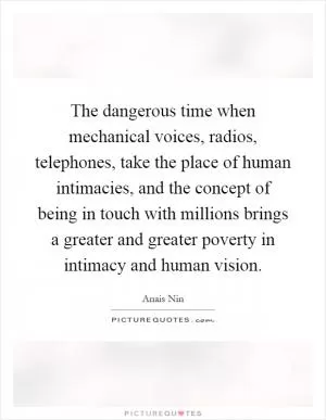 The dangerous time when mechanical voices, radios, telephones, take the place of human intimacies, and the concept of being in touch with millions brings a greater and greater poverty in intimacy and human vision Picture Quote #1